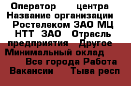 Оператор Call-центра › Название организации ­ Ростелеком ЗАО МЦ НТТ, ЗАО › Отрасль предприятия ­ Другое › Минимальный оклад ­ 17 000 - Все города Работа » Вакансии   . Тыва респ.